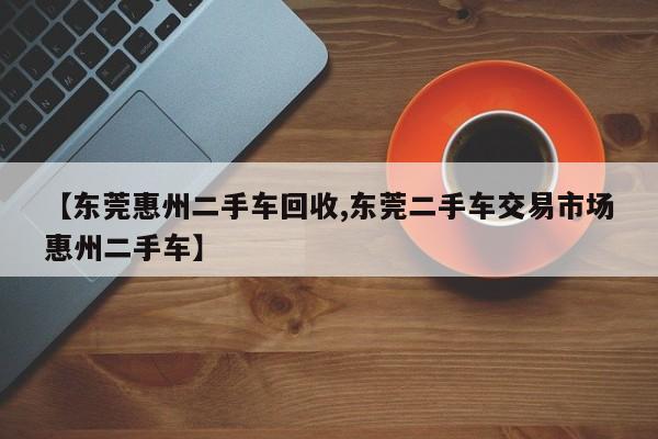 【东莞惠州二手车回收,东莞二手车交易市场惠州二手车】