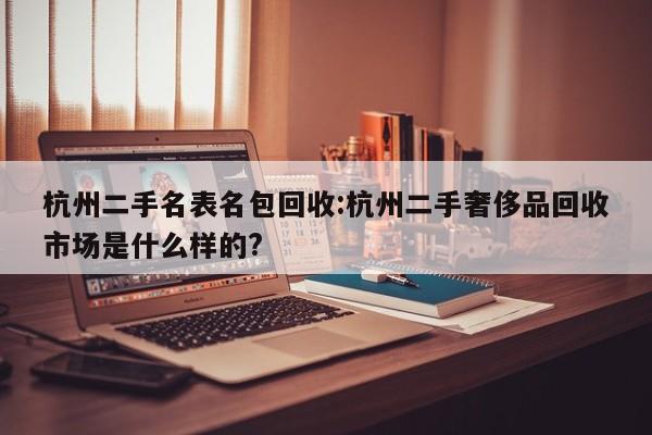 杭州二手名表名包回收:杭州二手奢侈品回收市场是什么样的?