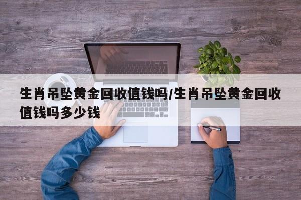 生肖吊坠黄金回收值钱吗/生肖吊坠黄金回收值钱吗多少钱