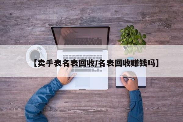 【卖手表名表回收/名表回收赚钱吗】