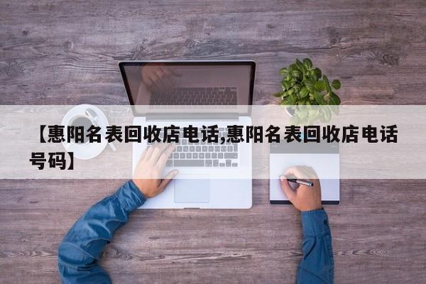 【惠阳名表回收店电话,惠阳名表回收店电话号码】
