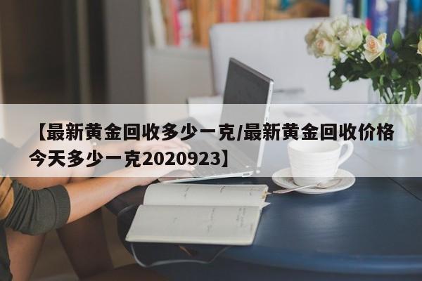 【最新黄金回收多少一克/最新黄金回收价格今天多少一克2020923】
