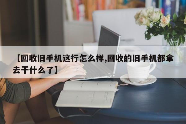 【回收旧手机这行怎么样,回收的旧手机都拿去干什么了】