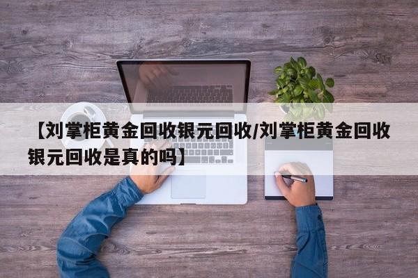 【刘掌柜黄金回收银元回收/刘掌柜黄金回收银元回收是真的吗】