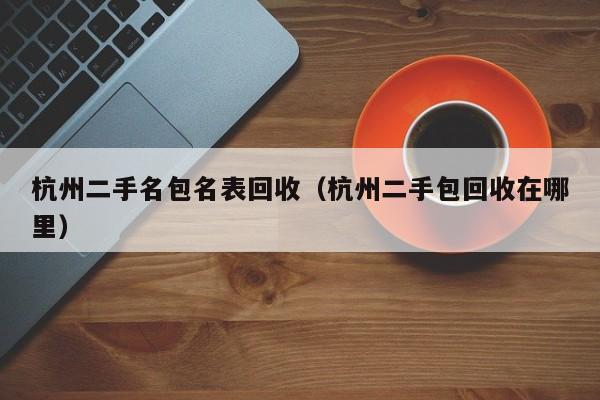 杭州二手名包名表回收(杭州二手包回收在哪里)