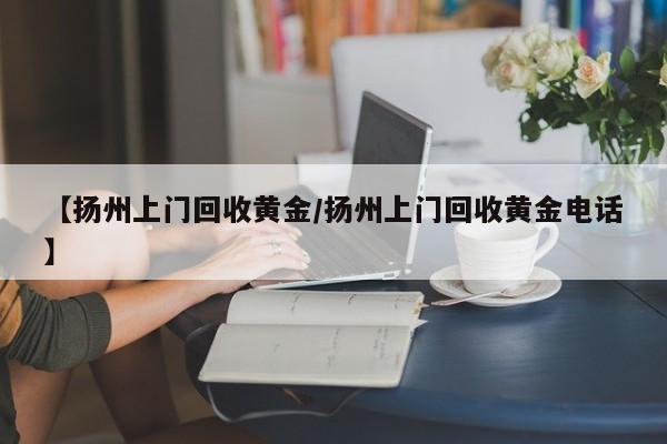 【扬州上门回收黄金/扬州上门回收黄金电话】