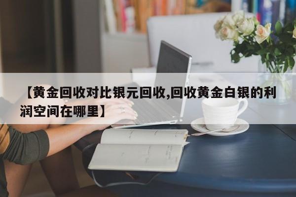 【黄金回收对比银元回收,回收黄金白银的利润空间在哪里】