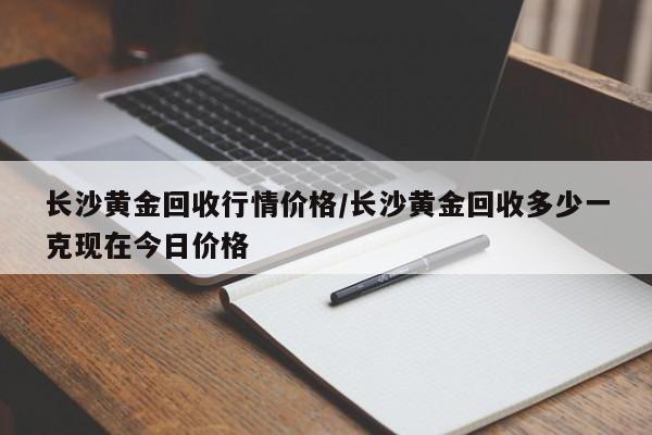 长沙黄金回收行情价格/长沙黄金回收多少一克现在今日价格