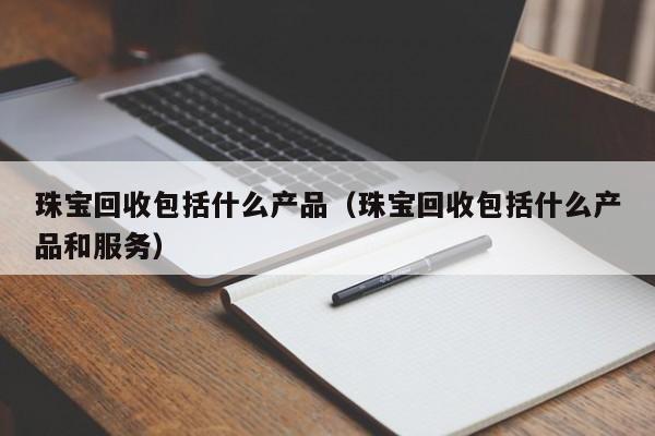 珠宝回收包括什么产品(珠宝回收包括什么产品和服务)