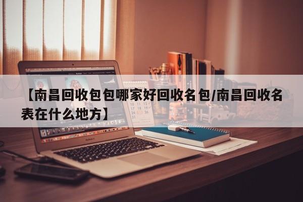 【南昌回收包包哪家好回收名包/南昌回收名表在什么地方】