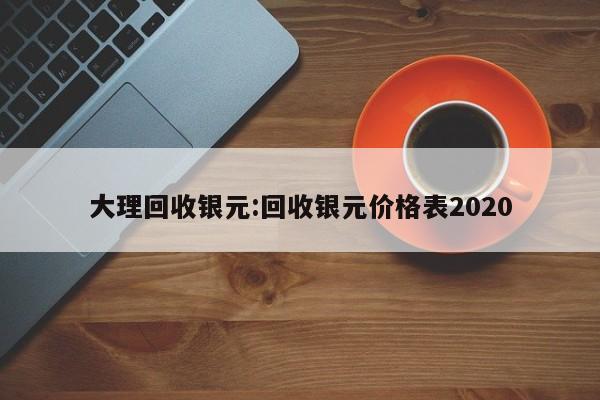 大理回收银元:回收银元价格表2020