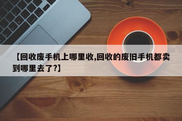 【回收废手机上哪里收,回收的废旧手机都卖到哪里去了?】