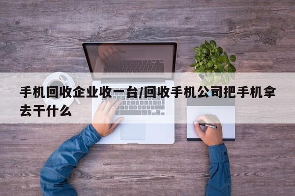 手机回收企业收一台/回收手机公司把手机拿去干什么