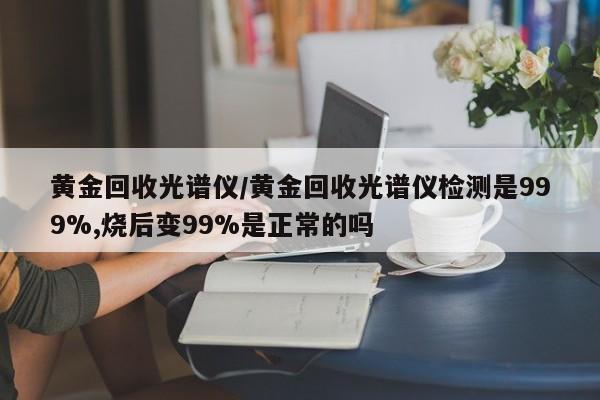黄金回收光谱仪/黄金回收光谱仪检测是999%,烧后变99%是正常的吗