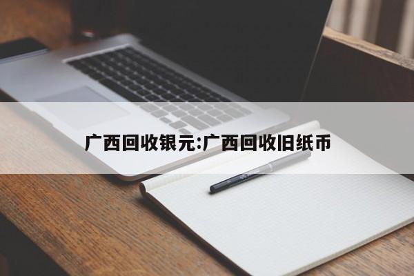 广西回收银元:广西回收旧纸币