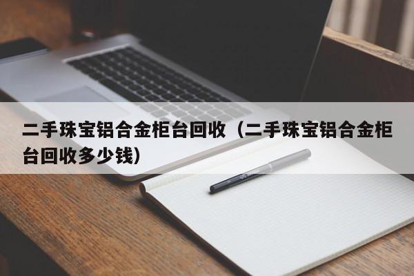 二手珠宝铝合金柜台回收(二手珠宝铝合金柜台回收多少钱)
