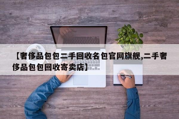 【奢侈品包包二手回收名包官网旗舰,二手奢侈品包包回收寄卖店】