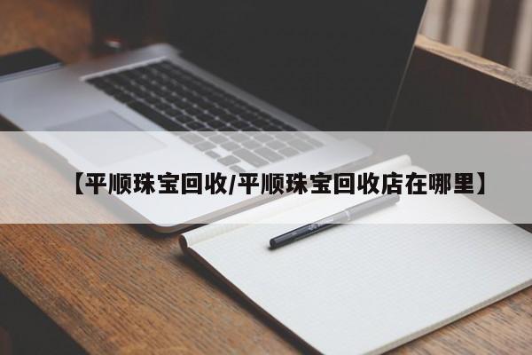 【平顺珠宝回收/平顺珠宝回收店在哪里】