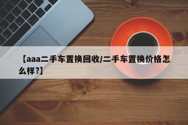 【aaa二手车置换回收/二手车置换价格怎么样?】