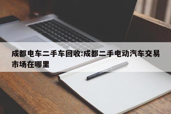 成都电车二手车回收:成都二手电动汽车交易市场在哪里