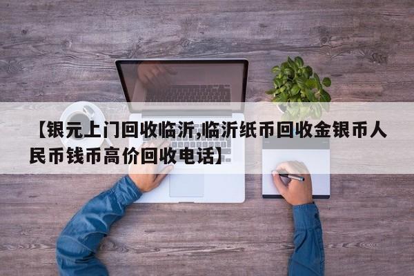 【银元上门回收临沂,临沂纸币回收金银币人民币钱币高价回收电话】