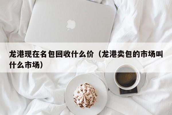 龙港现在名包回收什么价(龙港卖包的市场叫什么市场)